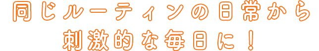 同じルーティンの日常から刺激的な毎日に！