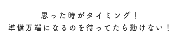 思った時がタイミング！準備万端になるのを待ってたら動けない！