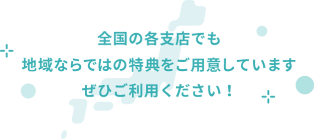 全国の各支店でも地域ならではの特典をご用意していますぜひご利用ください!